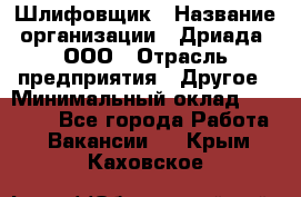 Шлифовщик › Название организации ­ Дриада, ООО › Отрасль предприятия ­ Другое › Минимальный оклад ­ 18 000 - Все города Работа » Вакансии   . Крым,Каховское